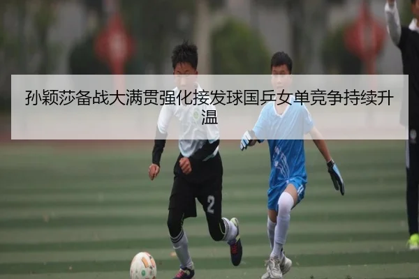 孙颖莎备战大满贯强化接发球国乒女单竞争持续升温