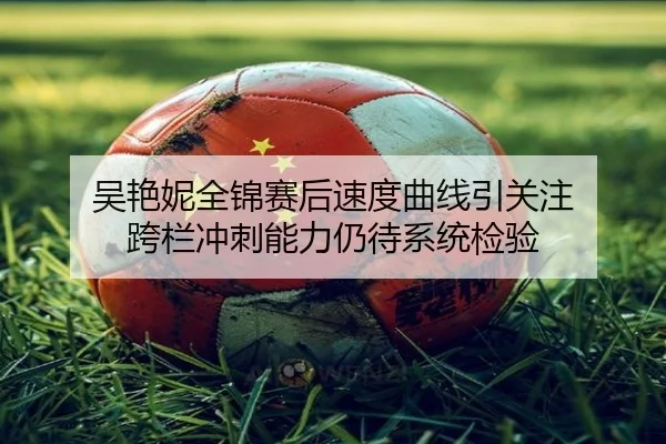 吴艳妮全锦赛后速度曲线引关注 跨栏冲刺能力仍待系统检验